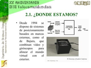2.1. ¿DONDE ESTAMOS?
• Desde 1994 se
  dispone de sistemas
  de posicionamiento
  basados en marcas
  externas, como el
  de Bajura, que
  combinan video y
  giróscopos      para
  alinear el mundo
  virtual   con     el
  exterior.
 