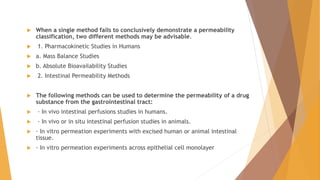  When a single method fails to conclusively demonstrate a permeability
classification, two different methods may be advisable.
 1. Pharmacokinetic Studies in Humans
 a. Mass Balance Studies
 b. Absolute Bioavailability Studies
 2. Intestinal Permeability Methods
 The following methods can be used to determine the permeability of a drug
substance from the gastrointestinal tract:
 · In vivo intestinal perfusions studies in humans.
 · In vivo or in situ intestinal perfusion studies in animals.
 · In vitro permeation experiments with excised human or animal intestinal
tissue.
 · In vitro permeation experiments across epithelial cell monolayer
 