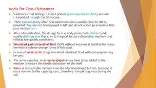 Media For Class I Substances
 Substances that belong to class I possess good aqueous solubility and are
transported through the GI mucosa.
 Their bioavailability after oral administration is usually close to 100 %,
provided they are not decomposed in GIT and do not under go extensive first
pass metabolism .
 After administration, the dosage form quickly passes into stomach and,
usually disintegrates there, so it is logical to use a dissolution medium that
reflects the gastric conditions.
 Simulated gastrointestinal fluid (SGF) without enzymes is suitable for many
immediate release dosage forms of this class.
 In case of weak acidic drugs simulated intestinal fluid with out enzyme may
be used
 For some capsules, an enzyme (pepsin) may have to be added to the
medium to ensure the timely dissolution of the shell
 Water is less suitable medium than the aforementioned buffers, because it
has a nominal buffer capacity zero; therefore, the pH may vary during the
test
 