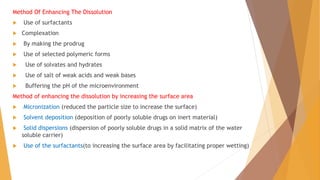 Method Of Enhancing The Dissolution
 Use of surfactants
 Complexation
 By making the prodrug
 Use of selected polymeric forms
 Use of solvates and hydrates
 Use of salt of weak acids and weak bases
 Buffering the pH of the microenvironment
Method of enhancing the dissolution by increasing the surface area
 Micronization (reduced the particle size to increase the surface)
 Solvent deposition (deposition of poorly soluble drugs on inert material)
 Solid dispersions (dispersion of poorly soluble drugs in a solid matrix of the water
soluble carrier)
 Use of the surfactants(to increasing the surface area by facilitating proper wetting)
 