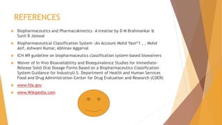 REFERENCES
 Biopharmaceutics and Pharmacokinetics –A treatise by D M Brahmankar &
Sunil B Jaiswal
 Biopharmaceutical Classification System :An Account Mohd Yasir*1 , , Mohd
Asif, Ashwani Kumar, Abhinav Aggarval
 ICH M9 guideline on biopharmaceutics classification system-based biowaivers
 Waiver of In Vivo Bioavailability and Bioequivalence Studies for Immediate-
Release Solid Oral Dosage Forms Based on a Biopharmaceutics Classification
System Guidance for IndustryU.S. Department of Health and Human Services
Food and Drug Administration Center for Drug Evaluation and Research (CDER)
 www.fda.gov
 www.Wikipedia.com
 