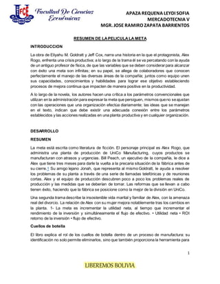 APAZA REQUENA LEYDI SOFIA
MERCADOTECNIA V
MGR. JOSE RAMIRO ZAPATA BARRIENTOS
1
LIBEREMOS BOLIVIA
RESUMEN DE LAPELICULA LA META
INTRODUCCION
La obra de Eliyahu M. Goldratt y Jeff Cox, narra una historia en la que el protagonista, Alex
Rogo, enfrenta una crisis productiva; a lo largo de la trama él se va percatando con la ayuda
de un antiguo profesor de física, de que las variables que se deben considerarpara alcanzar
con éxito una meta son infinitas; en su papel, se allega de colaboradores que conocen
perfectamente el manejo de las diversas áreas de la compañía; juntos como equipo unen
sus capacidades, conocimientos y habilidades para lograr ese objetivo estableciendo
procesos de mejora continua que impacten de manera positiva en la productividad.
A lo largo de la novela, los autores hacen una crítica a los parámetros convencionales que
utilizan en la administración para expresar la meta que persiguen, mismos queno seajustan
con las operaciones que una organización efectúa diariamente; las ideas que se manejan
en el texto, indican que debe existir una adecuada conexión entre los parámetros
establecidos y las acciones realizadas en una planta productiva y en cualquier organización.
DESARROLLO
RESUMEN
La meta está escrita como literatura de ficción. El personaje principal es Alex Rogo, que
administra una planta de producción de UniCo Manufacturing, cuyos productos se
manufacturan con atrasos y urgencias. Bill Peach, un ejecutivo de la compañía, le dice a
Alex que tiene tres meses para darle la vuelta a la precaria situación de la fábrica antes de
su cierre.1 Su amigo lejano Jonah, que representa al mismo Goldratt, le ayuda a resolver
los problemas de su planta a través de una serie de llamadas telefónicas y de reuniones
cortas. Alex y el equipo de producción descubren poco a poco los problemas reales de
producción y las medidas que se deberían de tomar. Las reformas que se llevan a cabo
tienen éxito, haciendo que la fábrica se posicione como la mejor de la división en UniCo.
Una segunda trama describe la insostenible vida marital y familiar de Alex, con la amenaza
real del divorcio. La relación de Alex con su mujer mejora notablemente tras los cambios en
la planta. 1- La meta es incrementar la utilidad neta, al tiempo que incrementar el
rendimiento de la inversión y simultáneamente el flujo de efectivo. • Utilidad neta • ROI
retorno de la inversión • flujo de efectivo.
Cuellos de botella
El libro explica el rol de los cuellos de botella dentro de un proceso de manufactura: su
identificación no solo permite eliminarlos, sino que también proporciona la herramienta para
 