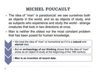 MICHEL FOUCAULT
 The idea of “man” is paradoxical: we see ourselves both
as objects in the world, and so as objects of study, and
as subjects who experience and study the world - strange
creatures that look in two directions at once.
 Man is neither the oldest nor the most constant problem
that has been posed for human knowledge.
• We treat the idea of “man” or humankind as if it is a natural and
eternal idea.
• But an archaeology of our thinking shows that the idea of “man”
arose as an object of study at the beginning of the 19th century.
• Man is an invention of recent date.
 