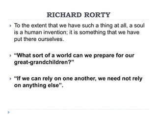 RICHARD RORTY
 To the extent that we have such a thing at all, a soul
is a human invention; it is something that we have
put there ourselves.
 “What sort of a world can we prepare for our
great-grandchildren?”
 “If we can rely on one another, we need not rely
on anything else”.
 