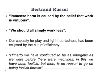 Bertrand Russel
 “Immense harm is caused by the belief that work
is virtuous”.
 “We should all simply work less”.
 Our capacity for play and light-heartedness has been
eclipsed by the cult of efﬁciency.
 “Hitherto we have continued to be as energetic as
we were before there were machines; in this we
have been foolish, but there is no reason to go on
being foolish forever”.
 