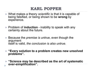 KARL POPPER
 What makes a theory scientific is that it is capable of
being falsified, or being shown to be wrong by
experience.
 Problem of induction - inability to speak with any
certainty about the future.
 Because the premise is untrue, even though the
argument
itself is valid, the conclusion is also untrue.
 “Every solution to a problem creates new unsolved
problems”.
 “Science may be described as the art of systematic
over-simplification”.
 
