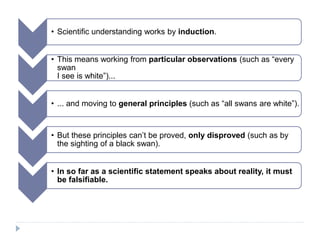 • Scientific understanding works by induction.
• This means working from particular observations (such as “every
swan
I see is white”)...
• ... and moving to general principles (such as “all swans are white”).
• But these principles can’t be proved, only disproved (such as by
the sighting of a black swan).
• In so far as a scientific statement speaks about reality, it must
be falsifiable.
 
