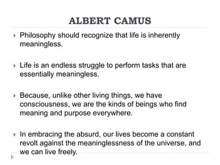 ALBERT CAMUS
 Philosophy should recognize that life is inherently
meaningless.
 Life is an endless struggle to perform tasks that are
essentially meaningless.
 Because, unlike other living things, we have
consciousness, we are the kinds of beings who find
meaning and purpose everywhere.
 In embracing the absurd, our lives become a constant
revolt against the meaninglessness of the universe, and
we can live freely.
 