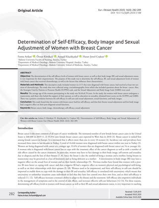 Original Article
Introduction
Breast cancer is the most common of all types of cancer worldwide. The estimated number of new female breast cancer cases in the United
States is 268.600 in 2019 (1, 2) 55.914 new female breast cancer cases reported in West Asia in 2018 (3). Breast cancer is ranked first
among female cancers in Europe. It is estimated that it affects more than one in every 10 women (4). Incidence rate and prevalence have
increased three times in last decades in Turkey. A total of 16.646 women were diagnosed with breast cancer within one year in Turkey (5).
Women are being diagnosed with cancer at a younger age; 33.6% of women that are diagnosed with breast cancer are 54 or younger (6).
A woman who is diagnosed with breast cancer has to cope with the traumatic effect of the cancer diagnosis as well as with a number of
side effects caused by the cancer treatment. In particular, women may have to face damage to their body image, self-esteem and sexuality,
due to alopecia and the loss of their breasts (7, 8). Since the breast is also the symbol of being a woman and a mother, losing breasts to
mastectomy may be perceived as a loss of femininity and as being deficient as a mother. A deterioration in body image (BI) may have a
negative effect on the sexual lives of women and on their family relationships (9). Previous studies have found that women with a posi-
tive BI were better at coping with cancer and that a negative BI had a negative effect on women’s physical and psychological well-being,
as well as on their relationships with their spouses (9, 10). Women need to be empowered, and their self-efficacy in self-care should be
improved to enable them to cope with the damage to their BI and sexuality. Self-efficacy is correlated with uncertainty, which means that
uncertainty or unfamiliar situations cause individuals to feel that they have less control over their own lives, and so their self-efficacy is
reduced (11, 12). Self-efficacy increases a woman’s ability to adapt to the disease and the treatment. Self-efficacy also empowers individuals
in the management of symptoms and in the control of side effects, and increases effective self-care behaviours (12-14). For these reasons,
determining self-efficacy levels in women with breast cancer, as well as their BI and sexual adjustment status, is very important in teaching
Determination of Self-Efficacy, Body Image and Sexual
Adjustment of Women with Breast Cancer
Fatma Arıkan1
, Öznur Körükçü1
, Ayşegül Küçükçakal2
, Hasan Şenol Coşkun3
1
Akdeniz University Faculty of Nursing, Antalya, Turkey
2
Department of Medical Oncology, Akdeniz University Hospital, Antalya, Turkey
3
Department of Medical Oncology, Akdeniz University School of Medicine, Antalya, Turkey
Corresponding Author :
Fatma Arıkan; farikan64@gmail.com
Received: 13.09.2019
Accepted: 09.02.2020
Available Online Date: 30.03.2020
Eur J Breast Health 2020; 16(4): 282-289
DOI: 10.5152/ejbh.2020.5188
ABSTRACT
Objective: The determination of the self-efficacy levels of women with breast cancer, as well as their body image (BI) and sexual adjustment status,
is very important for their empowerment. The purpose of this study was to determine the self-efficacy, BI, and sexual adjustment levels of women
with breast cancer that received chemotherapy, as well as the factors that influence these characteristics.
Materials and Methods: This descriptive study included women (n=117) that were diagnosed with breast cancer, had received at least two ses-
sions of chemotherapy. The study data were collected using a sociodemographic form which also included questions about the breast cancer. Also,
the Strategies Used by Patients to Promote Health (SUPPH) scale, and the Sexual Adjustment and Body Image Scale (SABIS) were used.
Results: The average age of the women participating in the study was 56.64±8.78 years. In the study, the women with breast cancer undergone a
mastectomy, and those who lacked the support of their spouses, as well as education on sexuality, obtained lower scores on the SUPPH and SABIS.
There was a positive correlation between the self-efficacy in self-care and sexual adjustment, sexual functions, and body images.
Conclusion: This study found that the women with breast cancer had low self-efficacy, and that their former sexual adjustment and low body image
had a negative effect on their post-diagnosis sexual functions.
Keywords: Breast cancer, body image, chemotherapy, self-efficacy, sexual adjustment
Cite this articles as: Arıkan F, Körükçü Ö, Küçükçakal A, Coşkun HŞ. Determination of Self-Efficacy, Body Image and Sexual Adjustment of
Women with Breast Cancer. Eur J Breast Health 2020; 16(4): 282-289.
282
 