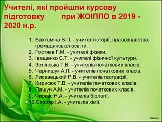 Учителі, які пройшли курсову
підготовку при ЖОІППО в 2019 -
2020 н.р.
1. Вахтоміна В.П. - учителі історії, правознавства,
громадянської освіти.
2. Гостяєв Г.М. - учителі фізики.
3. Іващенко С.Т. - учителі фізичної культури.
4. Зелінська Т.В. - учителів початкових класів.
5. Чернишук А.Л. - учителів початкових класів.
6. Лисавецький Р.В. - учителів географії.
7. Кирисюк Т.В. - учителів початкових класів.
8. Пашун А.М. - учителів початкових класів.
9. Черкас Н.А. - учителів біології.
10.Столяр І.А. - учителів хімії.
 