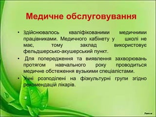 Медичне обслуговування
• Здійснювалось кваліфікованими медичними
працівниками. Медичного кабінету у школі не
має, тому заклад використовує
фельдшерсько-акушерський пункт.
• Для попередження та виявлення захворювань
протягом навчального року проводиться
медичне обстеження вузькими спеціалістами.
• Учні розподілені на фізкультурні групи згідно
рекомендацій лікарів.
 