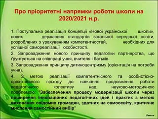 Про пріоритетні напрямки роботи школи на
2020/2021 н.р.
1. Поступальна реалізація Концепції «Нової української школи»,
нових державних стандартів загальної середньої освіти,
розроблених з урахуванням компетентностей, необхідних для
успішної самореалізації особистості.
2. Запровадження нового принципу педагогіки партнерства, що
ґрунтується на співпраці учня, вчителя і батьків.
3. Запровадження принципу дитиноцентризму (орієнтація на потреби
учня).
4. З метою реалізації компетентнісного та особистісно-
орієнтованого підходу до навчання продовження роботи
педагогічного колективу над науково-методичною
проблемою: "Забезпечення процесу модернізації школи через
поширення інноваційних педагогічних ідей і практик з метою
виховання свідомих громадян, здатних на самоосвіту, критичне
мислення самостійний вибір"
 