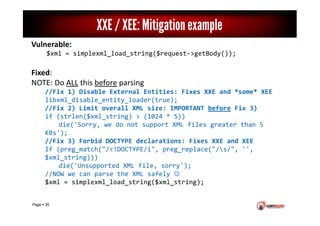 Page 35
XXE / XEE: Mitigation example
Vulnerable:
$xml = simplexml_load_string($request->getBody());
Fixed:
NOTE: Do ALL t...