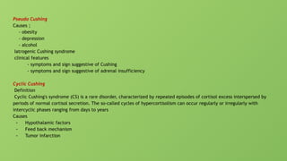 Pseudo Cushing
Causes ;
- obesity
- depression
- alcohol
Iatrogenic Cushing syndrome
clinical features
- symptoms and sign suggestive of Cushing
- symptoms and sign suggestive of adrenal insufficiency
Cyclic Cushing
Definition
Cyclic Cushing's syndrome (CS) is a rare disorder, characterized by repeated episodes of cortisol excess interspersed by
periods of normal cortisol secretion. The so-called cycles of hypercortisolism can occur regularly or irregularly with
intercyclic phases ranging from days to years
Causes
- Hypothalamic factors
- Feed back mechanism
- Tumor infarction
 
