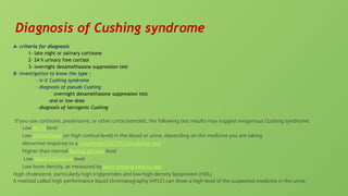 Diagnosis of Cushing syndrome
A- criteria for diagnosis
1- late night or salivary cortisone
2- 24 h urinary free cortisol
3- overnight dexamethasone suppression test
B- Investigation to know the type ;
- is it Cushing syndrome
- diagnosis of pseudo Cushing
overnight dexamethasone suppression test
and or low dose
- diagnosis of iatrogenic Cushing
If you use cortisone, prednisone, or other corticosteroids, the following test results may suggest exogenous Cushing syndrome:
Low ACTH level
Low cortisol level (or high cortisol level) in the blood or urine, depending on the medicine you are taking
Abnormal response to a cosyntropin (ACTH) stimulation test
Higher than normal fasting glucose level
Low blood potassium level
Low bone density, as measured by bone mineral density test
High cholesterol, particularly high triglycerides and low high-density lipoprotein (HDL)
A method called high performance liquid chromatography (HPLC) can show a high level of the suspected medicine in the urine.
 