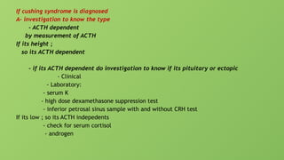 If cushing syndrome is diagnosed
A- investigation to know the type
- ACTH dependent
by measurement of ACTH
If its height ;
so its ACTH dependent
- if its ACTH dependent do investigation to know if its pituitary or ectopic
- Clinical
- Laboratory:
- serum K
- high dose dexamethasone suppression test
- inferior petrosal sinus sample with and without CRH test
If its low ; so its ACTH indepedents
- check for serum cortisol
- androgen
 