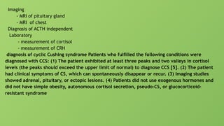 Imaging
- MRI of pituitary gland
- MRI of chest
Diagnosis of ACTH independent
Laboratory
- measurement of cortisol
- measurement of CRH
diagnosis of cyclic Cushing syndrome Patients who fulfilled the following conditions were
diagnosed with CCS: (1) The patient exhibited at least three peaks and two valleys in cortisol
levels (the peaks should exceed the upper limit of normal) to diagnose CCS [5]. (2) The patient
had clinical symptoms of CS, which can spontaneously disappear or recur. (3) Imaging studies
showed adrenal, pituitary, or ectopic lesions. (4) Patients did not use exogenous hormones and
did not have simple obesity, autonomous cortisol secretion, pseudo-CS, or glucocorticoid-
resistant syndrome
 