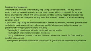 Treatment of iatrogenic
Treatment is to decrease and eventually stop taking any corticosteroids. This may be done
slowly or quickly, depending on why you are being treated with corticosteroid. Do not stop
taking any medicine without first talking to your provider. Suddenly stopping corticosteroids
after taking them for a long time (usually more than 2 weeks) can result in a life-threatening
condition called adrenal crisis.
If you cannot stop taking the medicine because of disease (for example, you need glucocorticoid
medicine to treat severe asthma), follow your provider's instructions on how to reduce the
possibility of developing complications, including:
Treating high blood sugar with diet, oral medicines, or insulin.
Treating high cholesterol with diet or medicines.
Taking medicines to prevent bone loss. This can help reduce the risk for fractures if you
develop osteoporosis.
Taking other medicines to decrease the amount of glucocorticoid medicine that you need.
 