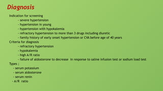 Diagnosis
Indication for screening
- severe hypertension
- hypertension in young
- hypertension with hypokalemia
- refractory hypertension to more than 3 drugs including diuretic
- family history of early onset hypertension or CVA before age of 40 years
Criteria for diagnosis
- refractory hypertension
- hypokalemia
- high A/R ratio
- failure of aldosterone to decrease in response to saline infusion test or sodium load test
Types ;
- serum potassium
- serum aldosterone
- serum renin
- A/R ratio
 