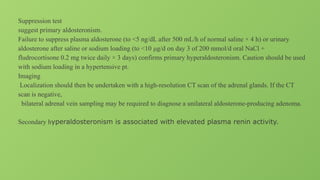Suppression test
suggest primary aldosteronism.
Failure to suppress plasma aldosterone (to <5 ng/dL after 500 mL/h of normal saline × 4 h) or urinary
aldosterone after saline or sodium loading (to <10 μg/d on day 3 of 200 mmol/d oral NaCl +
fludrocortisone 0.2 mg twice daily × 3 days) confirms primary hyperaldosteronism. Caution should be used
with sodium loading in a hypertensive pt.
Imaging
Localization should then be undertaken with a high-resolution CT scan of the adrenal glands. If the CT
scan is negative,
bilateral adrenal vein sampling may be required to diagnose a unilateral aldosterone-producing adenoma.
Secondary hyperaldosteronism is associated with elevated plasma renin activity.
 