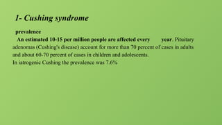 1- Cushing syndrome
prevalence
An estimated 10-15 per million people are affected every year. Pituitary
adenomas (Cushing's disease) account for more than 70 percent of cases in adults
and about 60-70 percent of cases in children and adolescents.
In iatrogenic Cushing the prevalence was 7.6%
 