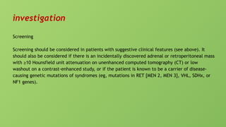investigation
Screening
Screening should be considered in patients with suggestive clinical features (see above). It
should also be considered if there is an incidentally discovered adrenal or retroperitoneal mass
with ≥10 Hounsfield unit attenuation on unenhanced computed tomography (CT) or low
washout on a contrast-enhanced study, or if the patient is known to be a carrier of disease-
causing genetic mutations of syndromes (eg, mutations in RET [MEN 2, MEN 3], VHL, SDHx, or
NF1 genes).
 