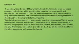 Diagnostic Tests
1. Laboratory tests: Elevated 24-hour urine fractionated metanephrine levels and plasma
metanephrine levels have a high sensitivity. Mild elevations can be nonspecific and
nondiagnostic, but elevations >2 to 3 × the upper limit of normal (ULN) may be diagnostic.
Many medications and other substances can interfere with biochemical testing and should be
discontinued 1 to 2 weeks prior to testing, if possible.
These include acetaminophen (INN paracetamol), tricyclic antidepressants (TCAs), levodopa,
amphetamines, most psychoactive agents, selective serotonin reuptake inhibitors (SSRIs),
serotonin-norepinephrine reuptake inhibitors (SNRIs), cocaine, beta-blockers, alpha-blockers,
and sympathomimetics, among others (see Table 6.1-2). Always ask the patient about herbal
therapies, supplements, and nonprescribed agents
 