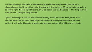 1-Alpha-adrenergic blockade: A nonselective alpha-blocker may be used, for instance,
phenoxybenzamine 10 mg bid as a starting dose and titrated up to 60 mg bid. Alternatively, a
selective alpha-1 adrenergic blocker such as doxazosin at a starting dose of 1 to 2 mg daily and
titrated up to 16 mg bid may be used.
2) Beta-adrenergic blockade: Beta-blocker therapy is used to control tachycardia. Beta-
blockers should be initiated a few days after adequate blood pressure control has been
achieved with alpha-blockade to attain a target heart rate of 60 to 80 beats per minute
 