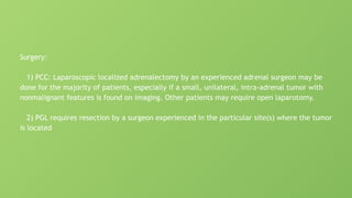 Surgery:
1) PCC: Laparoscopic localized adrenalectomy by an experienced adrenal surgeon may be
done for the majority of patients, especially if a small, unilateral, intra-adrenal tumor with
nonmalignant features is found on imaging. Other patients may require open laparotomy.
2) PGL requires resection by a surgeon experienced in the particular site(s) where the tumor
is located
 