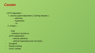 Causes
- ACTH dependent ;
1- pituitary gland dependent;( Cushing diseases )
- adenoma
- hyperplasia
- ca
2- ectopic ;
- lung
- medullary thyroid ca
- ACTH independent
- adrenal adenoma
- adrenal hyperplasia and carcinoma
- Iatrogenic
- Pseudo Cushing
- Cyclic Cushing
 