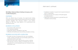 5 client case                                                       client case 5, continued



$52 Billion National Bank Holding Company with                       n
                                                                         Facilitated completion of government-required training for
12,500 Employees…                                                        99.4% of associates…
                                                                     n
                                                                         Reduced the time and number of HR staff required
OVERVIEW:                                                                for implementation…
                                                                     n
                                                                         Significantly reduced exposure to potential fines and
With nine different lines of business, this regional bank holding
                                                                         compliance shortcomings.
company’s previous LMS had spotty performance and inconsistent
reporting capability. They obviously needed a new solution
offering an LMS they could depend on for performance and
reporting accuracy.

BUSINESS CHALLENGES:
 n
     Inconsistent LMS performance
 n
     Poor reporting capability
 n
     Inadequate training, especially for new hires
 n
     Difficulty administering and documenting compliance training

BUSINESS SUCCESS WITH LEARN.COM:
 n
     Provided nine lines of business with their own knowledge
     portals, whereby associates are automatically guided to the
     appropriate section upon login…
 n
     Gave new hires at 600+ retail branches access to training
     their first day on the job, making on-boarding and ‘time to
     competence’ for new employees easy and consistent across
     all business units…

                                                                                                                                      17
 