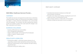 8 client case                                                              client case 8, continued



$383 Million Healthcare Services Provider…                                  n
                                                                                Centralized/standardized employee and field staff
                                                                                communication procedures…
OVERVIEW:                                                                   n
                                                                                Provided more robust user interface, including the use of rich
                                                                                media and import of standardized formats…
This healthcare services and equipment provider had a rudimentary
                                                                            n
                                                                                Gave company options to create other communication
e-learning system in place, but it lacked key functionalities, including
                                                                                vehicles via blogs and discussion forums as desired.
the ability to create enhanced presentations and communicate
with all employees. The company was also experiencing massive
growth and needed a system that could scale with changes in job
titles, descriptions and training.

BUSINESS CHALLENGES:
  n
      Existing LMS lacked key functionalities
  n
      Flat, unimaginative presentations
  n
      Need to electronically communicate with all employees
  n
      Ability to scale for massive growth
  n
      High costs

RESULTS WITH LEARN.COM:
  n
      Distributed excellent, customized training solutions for an
      expanding customer base representing varying clinical skills…
  n
      Reduced overall training cost per employee and kept training
      department lean…
  n
      Reduced printing and mailing costs…



                                                                                                                                             23
 