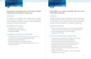 9 client case                                                          10 client case
International Tire Manufacturer with Approx. 80,000                    $16.3 Billion Ivy League University with more than
Employees and $23 Billion in Revenues…                                 2000 Staff and Faculty…

OVERVIEW:                                                              OVERVIEW:
This leading tire manufacturer was dealing with an obsolete             Utilizing a homegrown system, this prestigious university needed an
learning product that created a host of HR and training-related         updated LMS that could be integrated with campus e-mail, as well
issues, threatening to cripple the business. They also needed better    as customized to each campus department. They also needed a
reporting for their global headquarters.                                versatile e-commerce application to sell athletic memberships.

BUSINESS CHALLENGES:                                                    BUSINESS PROBLEM:
  n
      Outdated and complex LMS                                           n
                                                                             Need a customizable, easy-to-use and user-friendly platform
  n
      New global business requirements                                       with the ability to accommodate various learning formats
  n
      Reporting capability                                               n
                                                                             E-commerce ability with one-stop shopping
                                                                         n
                                                                             Integration with Outlook
BUSINESS SUCCESS WITH LEARN.COM:
  n
      Consolidation of all training resources into one easy-to-use      BETTER OUTCOMES WITH LEARN.COM:
      system for both domestic and international needs…                  n
                                                                             Employed easy, scalable and completely out-of-the-box
  n
      Simplified training administration…                                    solution for wide-scale enterprise application …
  n
      Enhanced performance management ability…                           n
                                                                             Customized, easy-to-use sub-LearnCenter for
  n
      Improved, detailed reporting metrics with an easy-to-use               e-commerce and other external enrollment initiatives…
      dashboard interface.                                               n
                                                                             Reduced internal staff hours and personnel costs…
                                                                         n
                                                                             Increased campus e-learning initiatives…
                                                                         n
                                                                             Enhanced customer service by integrating the entire
                                                                             system with Outlook…
                                                                         n
                                                                             Opened the door to participation in various educational
                                                                             User Groups and forums.

                                                                                                                                           25
 