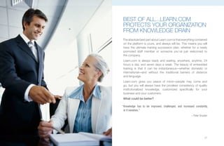 BEST OF ALL...LEARN.COM
pROTECTS YOUR ORGANIzATION
FROM kNOWLEDGE DRAIN
The absolute best part about Learn.com is that everything contained
on the platform is yours, and always will be. This means you will
have the ultimate training succession plan, whether for a newly
promoted staff member or someone you’ve just welcomed to
the company.
Learn.com is always ready and waiting, anywhere, anytime, 24
hours a day, and seven days a week. The beauty of embedded
training is that it can be instantaneous—whether domestic or
international—and without the traditional barriers of distance
and language.
Learn.com gives you peace of mind—people may come and
go, but you will always have the priceless consistency of quality
institutionalized knowledge, customized specifically for your
business and your customers.
What could be better?

“Knowledge has to be improved, challenged, and increased constantly,
 or it vanishes.”
                                                       – Peter Drucker




                                                                   27
 