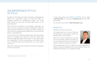 THE IMpORTANCE OF R.O.I
TO Y.O.U.
According to the American Society for Training and Development           To learn more about the DOUBLE X FACTOR, call us today
(ASTD), U.S. organizations spend more than $134 billion on               at 954-233-4000, or e-mail us at info@learn.com for your FREE
employee learning and development annually, with nearly                  ROI Analysis.
three quarters of that—more than $80 billion—spent on the                you can also find us online at http://www.learn.com.
internal function.9
With this level of investment, we completely understand your
need to be sure that training and talent management dollars are          JIM RILEy IS...
spent wisely and effectively. you need to be certain—before you          President and CEO of Learn.com.
commit—that you will see a demonstrable return on your investment
                                                                         Jim founded Learn.com in June of 1998 and
(ROI) in a reasonable time.
                                                                         is responsible for the long-term growth and
That’s why Learn.com offers all potential clients a free ROI analysis.   ultimate vision for the Company.
We are so confident that Learn.com—voted the world’s best
                                                                         With over 25 years of experience in the high
learning management system three years in a row—will increase
                                                                         tech and consumer products industries, he
your organization’s ROI that we guarantee a hard dollar return
                                                                         has co-founded and served on the boards of
on your investment during your first year with us, or your second
                                                                         directors of several successful companies.
year is free.
Learn.com is the first and only company in the industry to guarantee     A former fighter pilot in the U.S. military, Jim received a Bachelor of
an ROI on its products.                                                  Science in Systems Engineering from the University of Florida. He
                                                                         resides with his family in Fort Lauderdale, Florida.




9
    “ASTD State of the Industry Report.” (ASTD, 2008)



                                                                                                                                             29
 