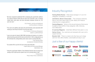 client testimonials                                  Industry Recognition
                                                                                    Training Media Review Rates above average in 21 out of 24
“We have recognized substantial ROI by deploying the LearnCenter platform.          categories, considered a ‘must-see.’
 Our internal research shows that we save over $130,000 a year in training-         Josh Bersin, Bersin & Associates “The company’s extensive,
 related labor costs alone, and have decreased employee turnover by 15%             easy-to-use tools make it easy to build, deploy and measure
 year over year.”                                                                   e-learning from a single platform.”
                                      – Vice President, Learning and Development
                                                                                    Training Magazine Winner of the annual Achieving Performance
                                                   EXTRA SPACE STORAGE
                                                                                    Excellence Award (APX) in three categories: LMS, Authoring
“The Learn.com platform will reduce the administrative costs associated with        and Collaboration.
 training by more than $120,000 in the first year alone.”                           E-Learning! Magazine       Voted Best LMS last three years in a row.
                                     – Vice President of Performance Management
                                                      SENTO CORPORATION
                                                                                    Gartner Group Our customers are impressed with Learn.com’s
                                                                                    support services…
“Learn.com goes far beyond LMS/LCMS technology and allows us to create a
                                                                                    Brandon Hall “There is a reason why they have such a large
 tailored learning portal with the look and feel that is 100% configurable by us.
                                                                                    client list: their LMS is flexible, customizable and easy to use.”
 We estimated the configurability portion alone saved us almost $50,000…”
                                                    – Chief Operating Officer
                                             ADVANCED PRESENTATIONS                 Just a few of our happy clients!
“Our positive ROI in just the first year will be about $50,000.”
                                       – Health Safety and Environmental Manager
                                                             FIBERWEB, INC.

“Using the LearnCenter Platform, Pace Analytical Services saw an annual cost
 savings of $218,000 and the system has cut my training tasks in half.”
                                                         – Training Director
                                             PACE ANALyTICAL SERVICES

                                                                                                                                                         31
 