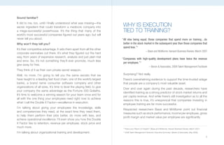 Sound familiar?
It did to me, too, until I finally understood what was missing—the
secret ingredient that could transform a mediocre company into              WHY IS EXECUTION
a mega-successful powerhouse. It’s the thing that many of the               TIED TO TRAINING?
world’s most successful companies figured out years ago, but will
never tell you about.                                                       “All else being equal, those companies that spend more on training…do
Why won’t they tell you?                                                     better in the stock market in the subsequent year than those companies that
                                                                             spend less.”2
It’s their competitive advantage. It sets them apart from all the other
                                                                                                         – Bassi and McMurrer, Harvard Business Review, March 2007
corporate wannabes out there. It’s what they figured out the hard
way, from years of expensive research, analysis and just plain trial
                                                                            “Companies with high-quality development plans have twice the revenue
and error. So, it’s not something they’ll ever promote, much less
                                                                             per employee.”3
give away for free.
                                                                                                             – Bersin & Associates, 2009 Talent Management Factbook
They think of it as their own private secret weapon.
Well, no more. I’m going to tell you the same secrets that we                Surprising? Not really.
have taught to a leading fast food chain, one of the world’s largest        There’s overwhelming evidence to support the time-trusted adage
banks, a brand name consumer software company and other                     that people are a company’s most valuable asset.
organizations of all sizes. It’s time to level the playing field, to give
                                                                            Over and over again during the past decade, researchers have
your company the same advantage as the Fortune 500 Goliaths.
                                                                            identified training as a strong predictor of stock market returns and
It’s time to welcome a winning season for your team once and for
                                                                            per capita revenue. And while there’s still investigation as to all the
all with the one thing your employees need right now to achieve
                                                                            reasons this is true, it’s unequivocal that companies investing in
what I call the Double X Factor—excellence in execution.
                                                                            employee training are far more successful.
I’m talking about giving your employees the knowledge, skills
                                                                             Respected researchers Bassi and McMurrer point out financial
and competencies they need, at the exact time they need them,
                                                                             measures such as stock performance, income per employee, gross
to help them perform their jobs better, do more with less, and
                                                                             profit margin and market value per employee are significantly
achieve operational excellence. I’ll even show you how the Double
X Factor ties to retention, revenue per employee, stock price and
much more.                                                                  2
                                                                                “How’s your Return on People?” (Bassi and McMurrer, Harvard Business Review, March 2007)

I’m talking about organizational training and development.                  3
                                                                                “2009 Talent Management Factbook: Executive Summary” (Bersin & Associates, May 2009)

                                                                                                                                                                           3
 