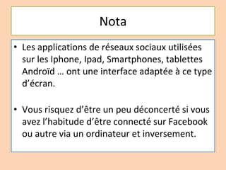 Nota
• Les applications de réseaux sociaux utilisées
sur les Iphone, Ipad, Smartphones, tablettes
Androïd … ont une interface adaptée à ce type
d’écran.
• Vous risquez d’être un peu déconcerté si vous
avez l’habitude d’être connecté sur Facebook
ou autre via un ordinateur et inversement.
 