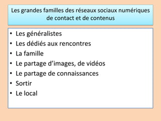 Les grandes familles des réseaux sociaux numériques
de contact et de contenus
• Les généralistes
• Les dédiés aux rencontres
• La famille
• Le partage d’images, de vidéos
• Le partage de connaissances
• Sortir
• Le local
 