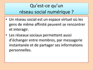 Qu’est-ce qu’un
réseau social numérique ?
• Un réseau social est un espace virtuel où les
gens de même affinité peuvent se rencontrer
et interagir.
• Les réseaux sociaux permettent aussi
d’échanger entre membres, par messagerie
instantanée et de partager ses informations
personnelles.
 