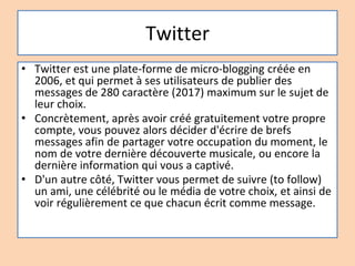 Twitter
• Twitter est une plate-forme de micro-blogging créée en
2006, et qui permet à ses utilisateurs de publier des
messages de 280 caractère (2017) maximum sur le sujet de
leur choix.
• Concrètement, après avoir créé gratuitement votre propre
compte, vous pouvez alors décider d'écrire de brefs
messages afin de partager votre occupation du moment, le
nom de votre dernière découverte musicale, ou encore la
dernière information qui vous a captivé.
• D'un autre côté, Twitter vous permet de suivre (to follow)
un ami, une célébrité ou le média de votre choix, et ainsi de
voir régulièrement ce que chacun écrit comme message.
 